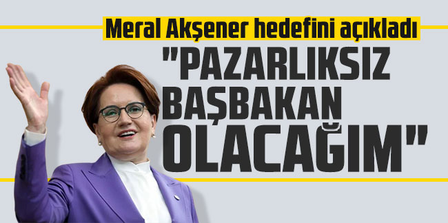 Meral Akşener hedefini açıkladı: "Pazarlıksız Başbakan olacağım"