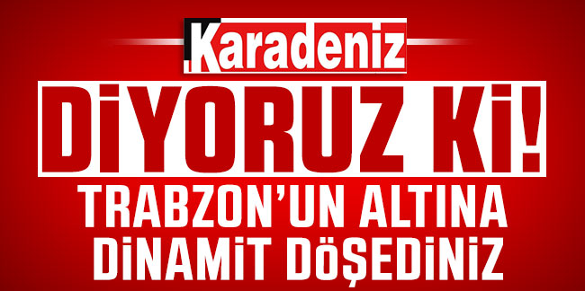 Trabzon'un altına dinamit döşediniz