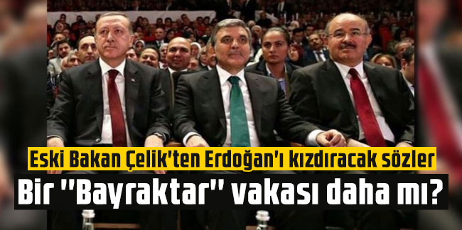 Bir ''Bayraktar'' vakası daha mı? Eski Bakan Çelik'ten Erdoğan'ı kızdıracak sözler!