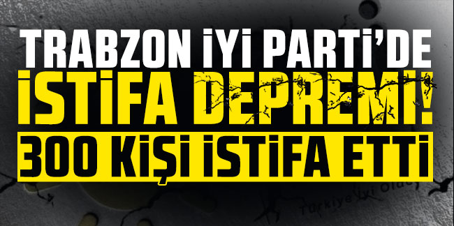 İyi Parti Trabzon'da istifa depremi! 300 kişi istifa etti!