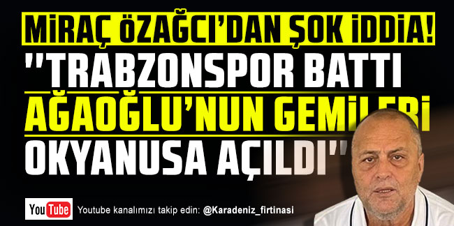 Miraç Özağcı'dan şok iddia! ''Trabzonspor battı Ağaoğlu'nun gemileri okyanusa açıldı''