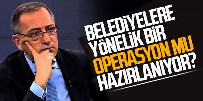 Fatih Altaylı: Belediyelere yönelik bir operasyon mu hazırlanıyor?