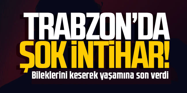 Trabzon'da intihar: Bileklerini keserek yaşamına son verdi