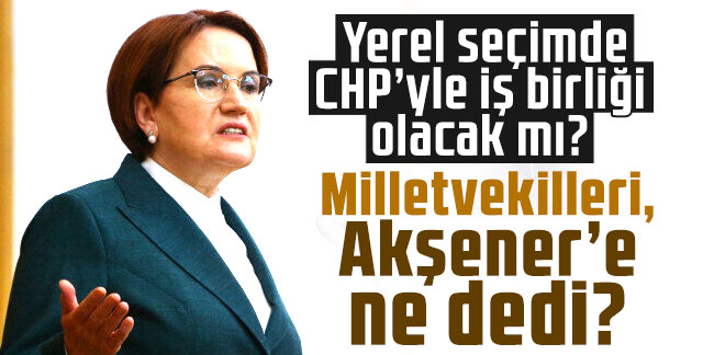 Yerel seçimde CHP’yle iş birliği olacak mı? Milletvekilleri, Akşener’e ne dedi?