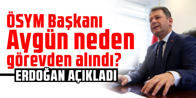 ÖSYM Başkanı Aygün neden görevden alındı? Erdoğan açıkladı