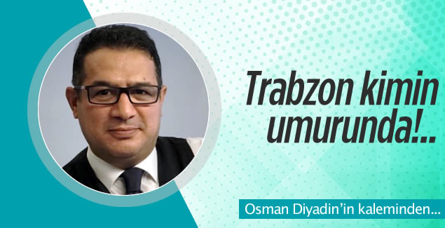 Osman Diyadin yazdı! 'Trabzon kimin umurunda!..'