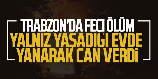 Trabzon'da feci ölüm yanarak can verdi