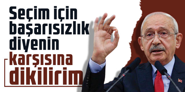Kılıçdaroğlu: Seçim için başarısızlık diyenin karşısına dikilirim