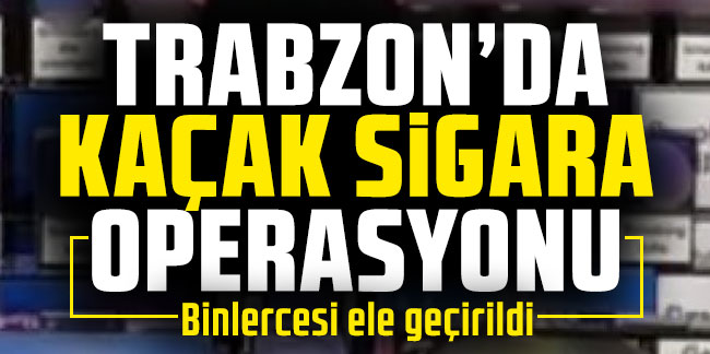 Trabzon’da kaçak sigaraya operasyon! Binlercesi ele geçirildi