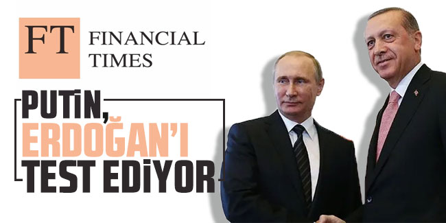 Financial Times: ''Putin, Erdoğan'ı test ediyor''
