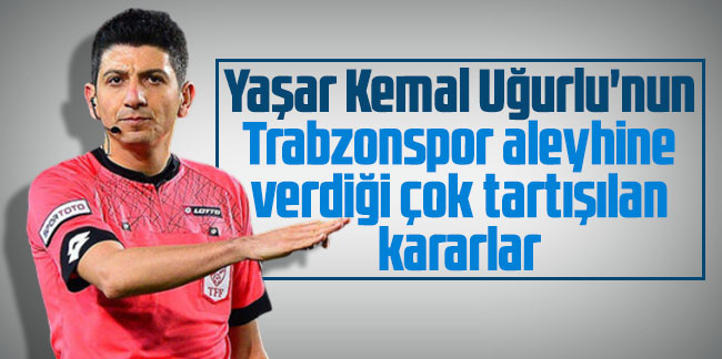Yaşar Kemal Uğurlu'nun Trabzonspor aleyhine verdiği çok tartışılan kararlar