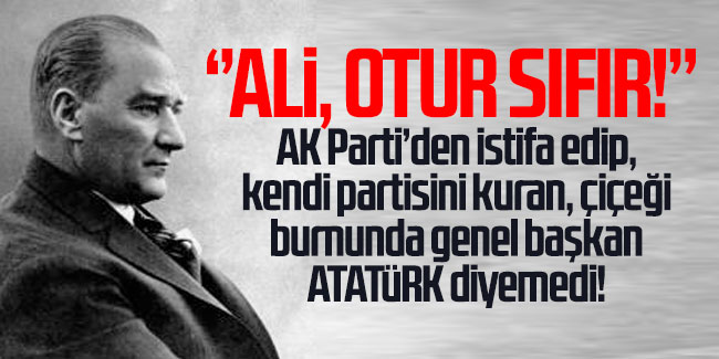 Ali, otur sıfır! AK Parti’den istifa edip, kendi partisini kuran, çiçeği burnunda genel başkan ATATÜRK diyemedi!