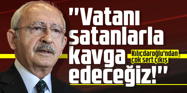Kılıçdaroğlu'ndan çok sert çıkış: ''Vatanı satanlarla kavga edeceğiz!''