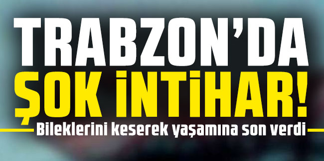 Trabzon’da bir genç bileklerini keserek intihar etti