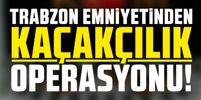 Trabzon’da emniyetten kaçakçılık operasyonu!