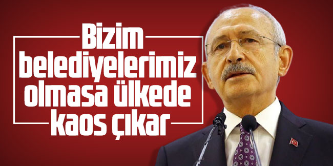 Kılıçdaroğlu: Bizim belediyelerimiz olmasa ülkede kaos çıkar