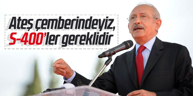 Kılıçdaroğlu: "Ateş çemberindeyiz, S-400'ler gereklidir"