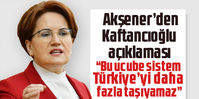 Akşener’den Kaftancıoğlu açıklaması: Bu sistem, Türkiye’yi daha fazla taşıyamaz