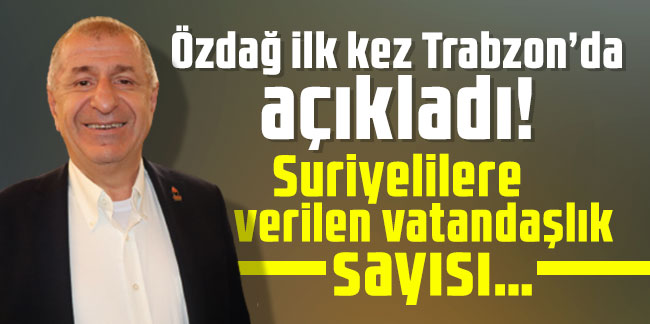 Özdağ ilk kez Trabzon’da açıkladı! Suriyelilere verilen vatandaşlık sayısı…