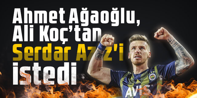 Ahmet Ağaoğlu, Ali Koç’tan Serdar Aziz'i istedi