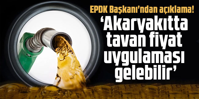 EPDK Başkanı'ndan flaş açıklama! Akaryakıtta tavan fiyat uygulaması gelebilir