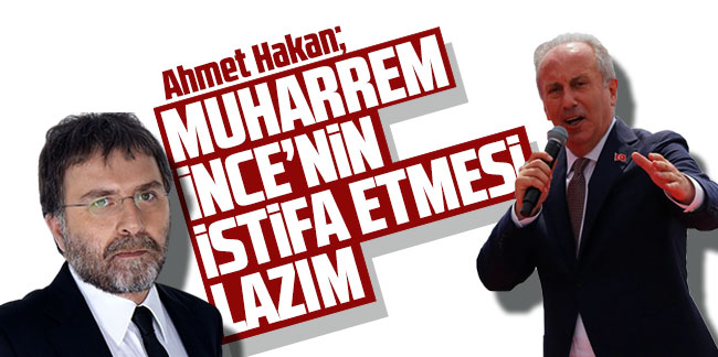 Ahmet Hakan: ''Muharrem İnce'nin istifa etmesi lazım''