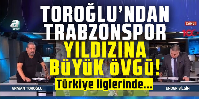 Erman Toroğlu'dan Trabzonspor'un yıldızına büyük övgü!