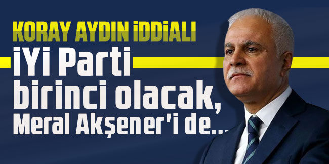 Koray Aydın iddialı: İYİ Parti birinci olacak, Meral Akşener'i de...