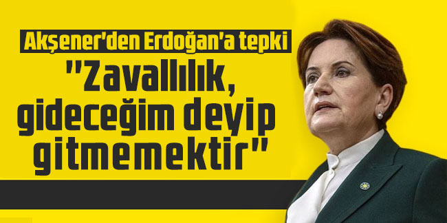 Akşener'den Erdoğan'a tepki: ''Zavallılık, gideceğim deyip gitmemektir''