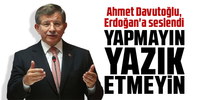 Ahmet Davutoğlu, Erdoğan'a seslendi: Yapmayın, yazık etmeyin