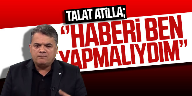 Talat Atilla: ''Haberi ben yapmalıydım''