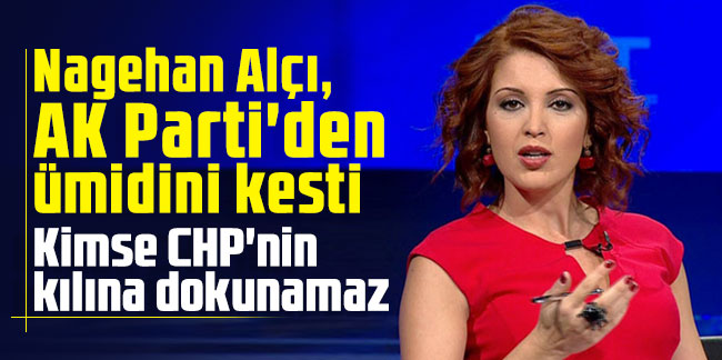Nagehan Alçı, AK Parti'den ümidini kesti: Kimse CHP'nin kılına dokunamaz