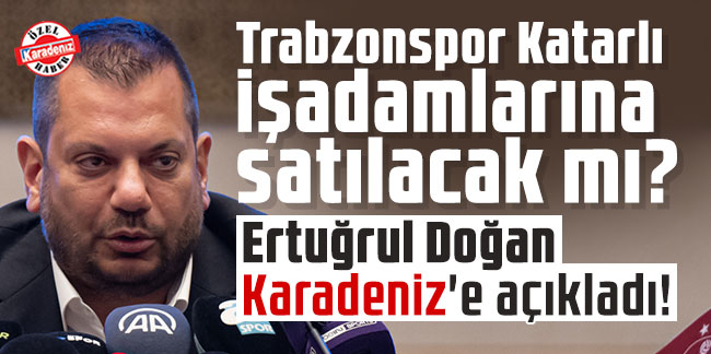 Trabzonspor Katarlı işadamlarına satılacak mı? Başkan Ertuğrul Doğan Karadeniz'e açıkladı!
