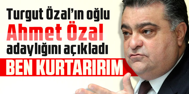 Turgut Özal’ın oğlu Ahmet Özal adaylığını açıkladı: Ben kurtarırım