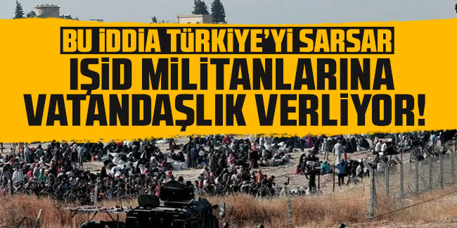 Bu iddia Türkiye'yi sarsar: ''IŞİD'lilere vatandaşlık veriliyor''