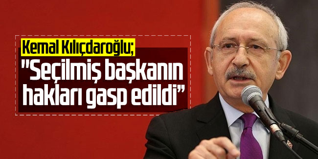Kemal Kılıçdaroğlu; ''Seçilmiş başkanın hakları gasp edildi”