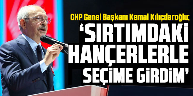 Kemal Kılıçdaroğlu, "Sırtımdaki hançerlerle seçime girdim"