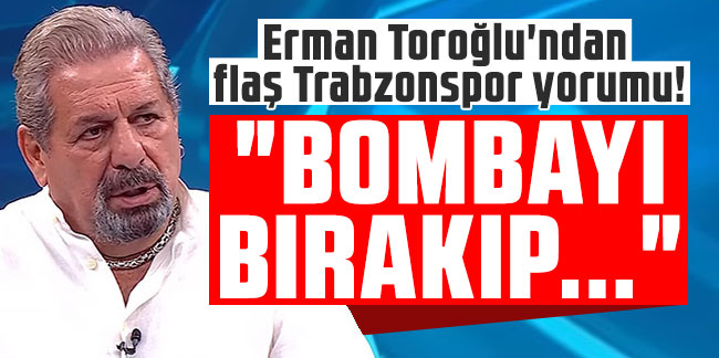 Erman Toroğlu'ndan flaş Trabzonspor yorumu! "Bombayı bırakıp..."
