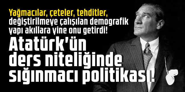 Atatürk'ün ders niteliğinde sığınmacı politikası! Yağmacılar, çeteler, tehditler, değiştirilmeye çalışılan demografik yapı akıllara yine onu getirdi
