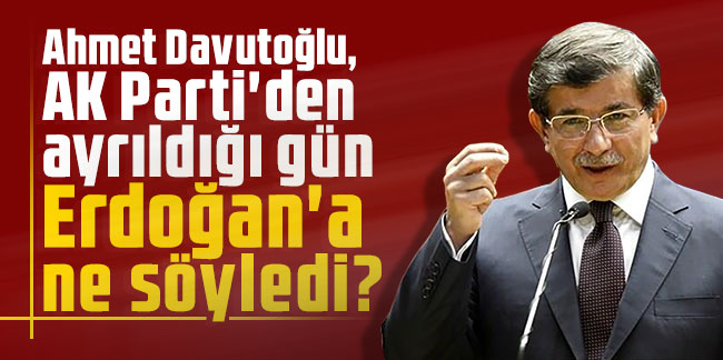 Ahmet Davutoğlu, AK Parti'den ayrıldığı gün Erdoğan'a ne söyledi?