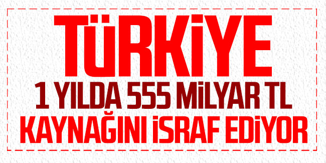 Türkiye 1 yılda 555 milyar TL kaynağını israf ediyor