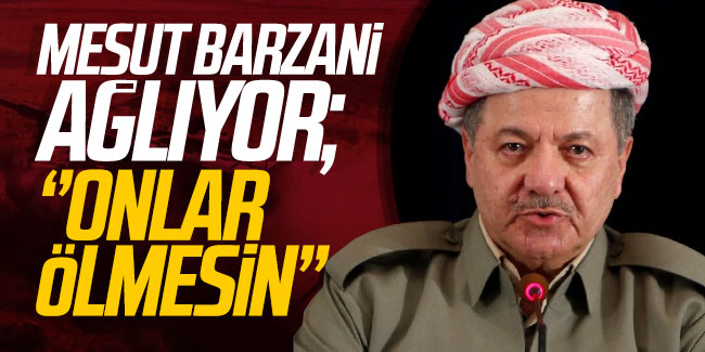 Mesut Barzani ağlıyor; ''Onlar ölmesin...''