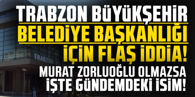 Trabzon Büyükşehir Belediye başkanlığı için flaş iddia! Murat Zorluoğlu olmazsa işte gündemdeki isim!