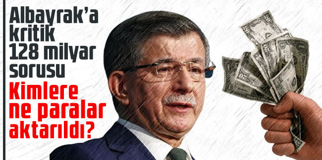 Ahmet Davutoğlu’ndan Albayrak’a kritik 128 milyar sorusu: Kimlere ne paralar aktarıldı?