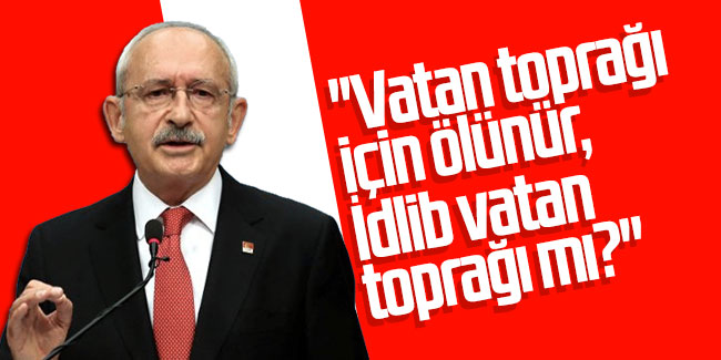 Kılıçdaroğlu'ndan Erdoğan'a: ''Vatan toprağı için ölünür, İdlib vatan toprağı mı?''