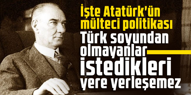 İşte Atatürk'ün mülteci politikası: Türk soyundan olmayanlar istedikleri yere yerleşemez