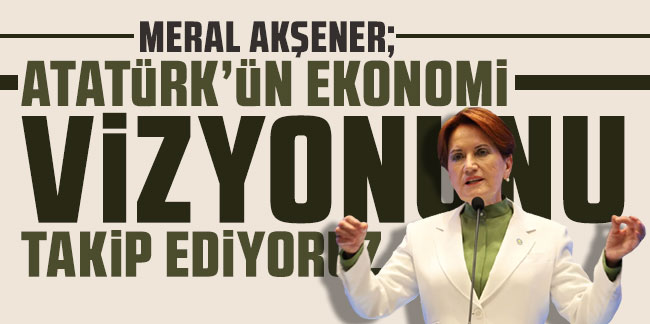 Meral Akşener: Atatürk'ün ekonomi vizyonunu takip ediyoruz