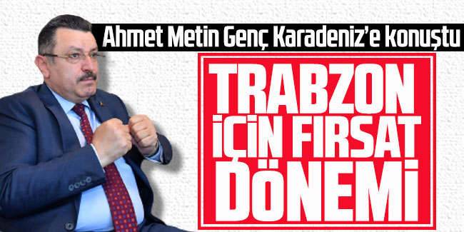 Ahmet Metin Genç Karadeniz’e konuştu, "Trabzon için fırsat dönemi"