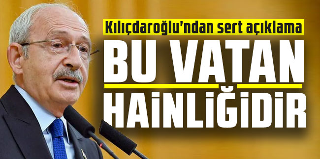 Kılıçdaroğlu'ndan sert açıklama: ''Bu vatan hainliğidir!''