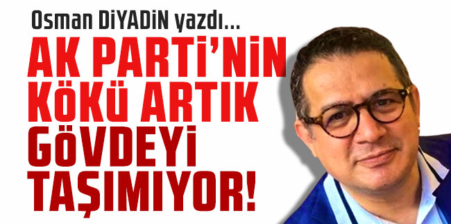 Osman Diyadin yazdı... ''AK Parti'nin Kökü Artık Gövdeyi Taşımıyor!''